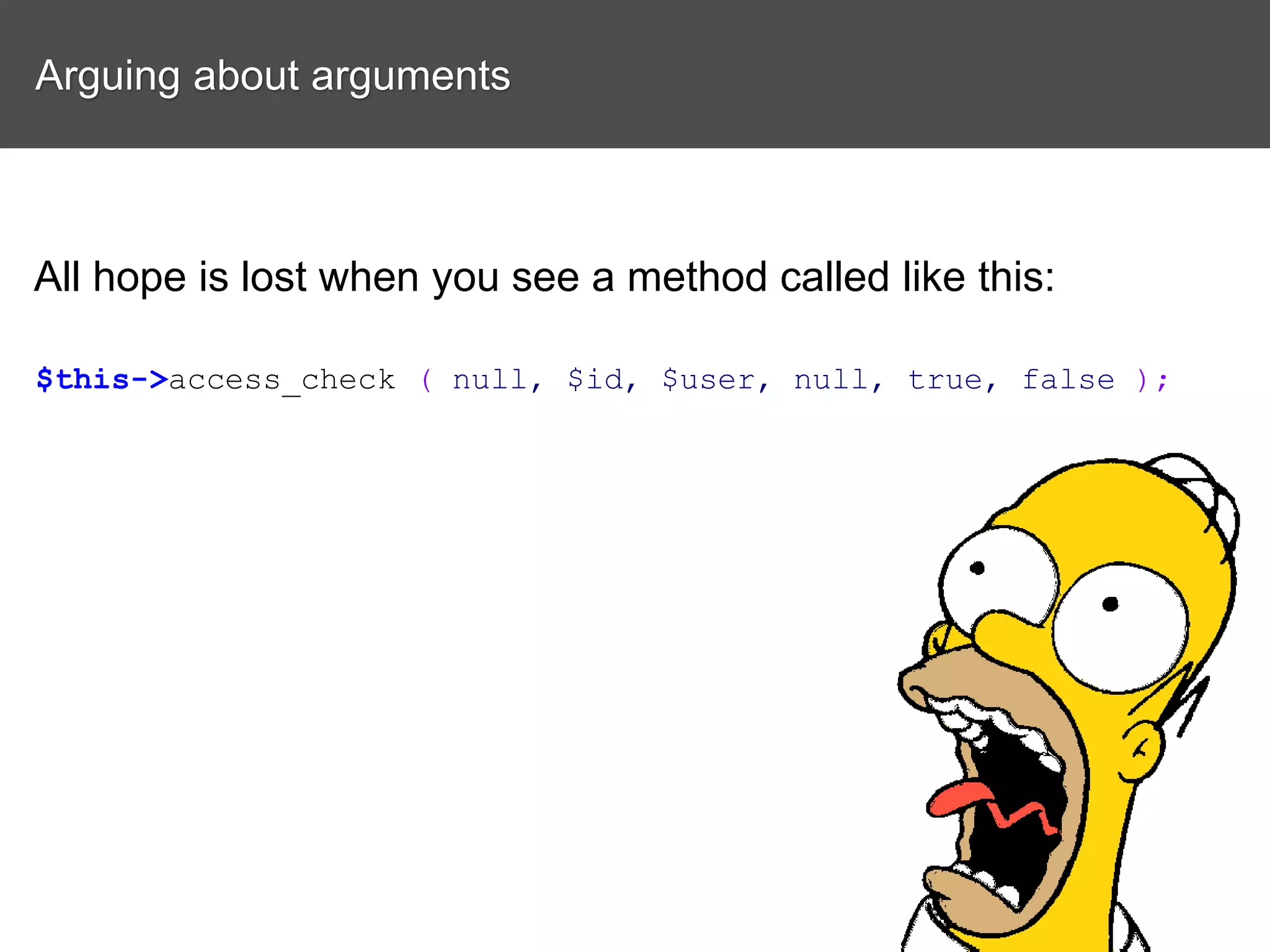 Arguing about arguments All hope is lost when you see a method called like this: $this->access_check ( null, $id, $user, null, true, false ); 