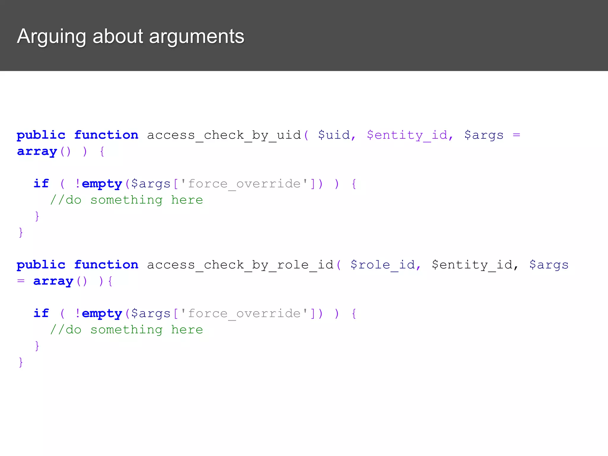 Arguing about arguments public function access_check_by_uid( $uid, $entity_id, $args = array() ) { if ( !empty($args['force_override']) ) { //do something here } } public function access_check_by_role_id( $role_id, $entity_id, $args = array() ){ if ( !empty($args['force_override']) ) { //do something here } } 