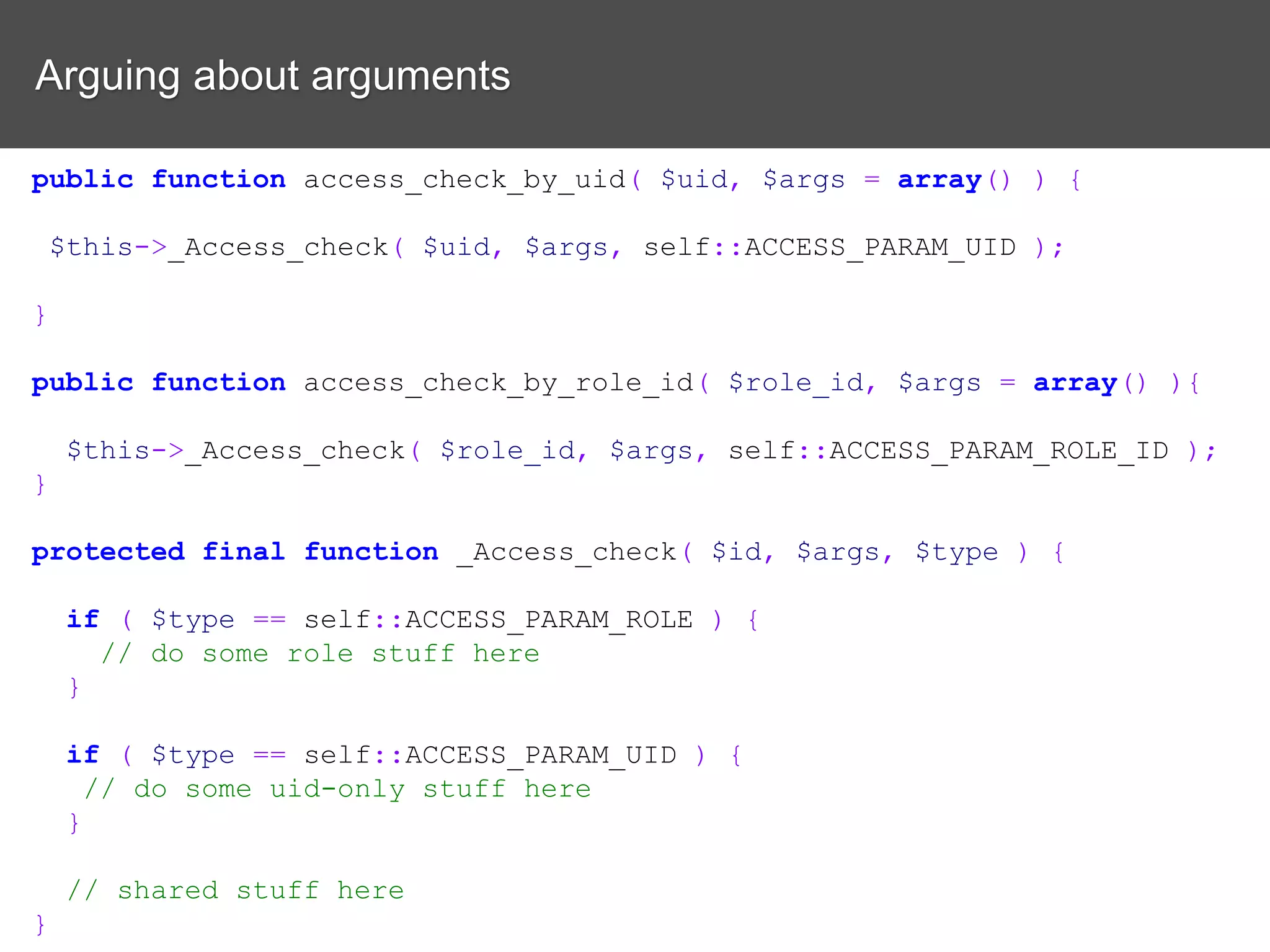 Arguing about arguments public function access_check_by_uid( $uid, $args = array() ) { $this->_Access_check( $uid, $args, self::ACCESS_PARAM_UID ); } public function access_check_by_role_id( $role_id, $args = array() ){ $this->_Access_check( $role_id, $args, self::ACCESS_PARAM_ROLE_ID ); } protected final function _Access_check( $id, $args, $type ) { if ( $type == self::ACCESS_PARAM_ROLE ) { // do some role stuff here } if ( $type == self::ACCESS_PARAM_UID ) { // do some uid-only stuff here } // shared stuff here } 