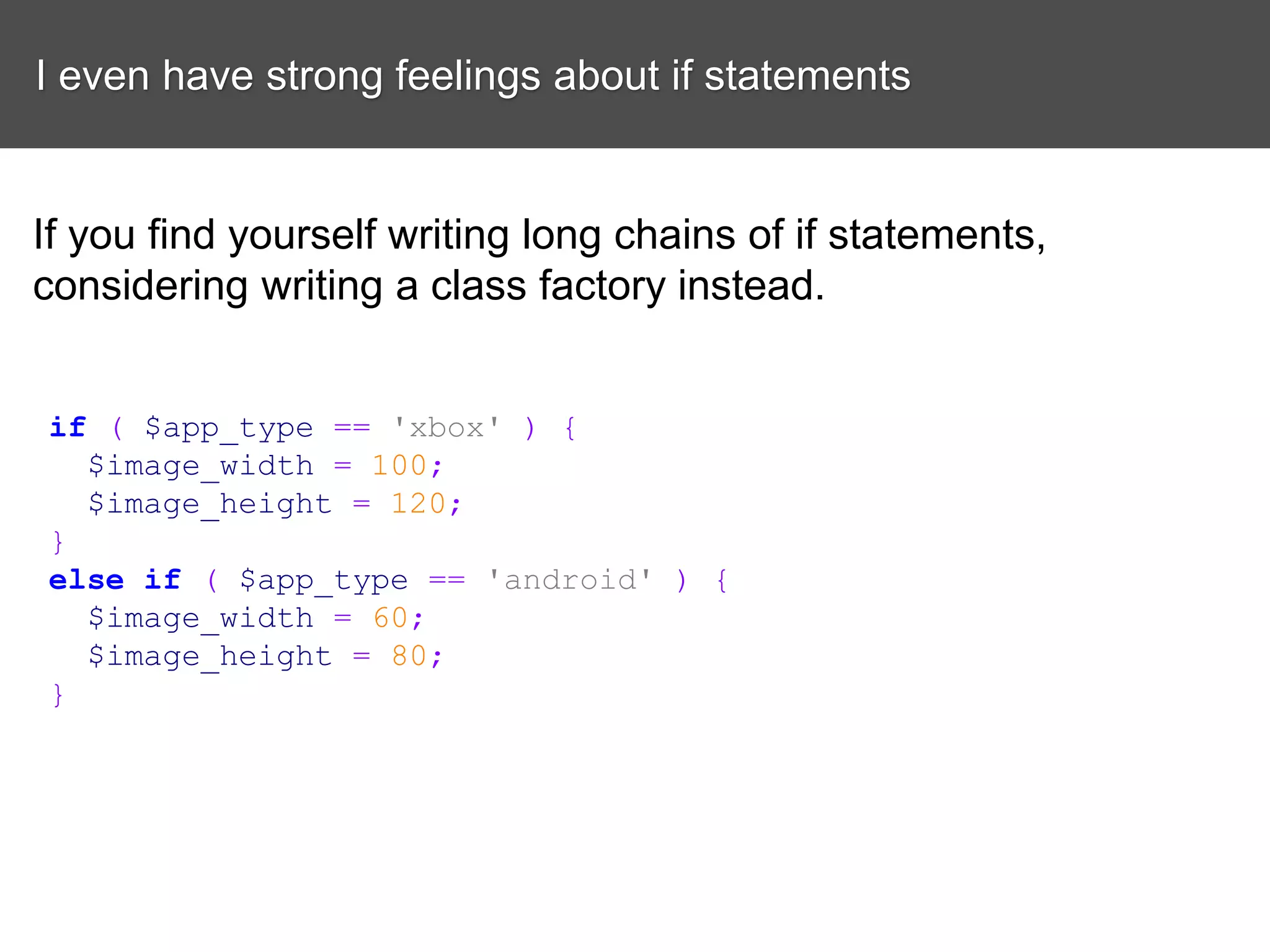 I even have strong feelings about if statements If you find yourself writing long chains of if statements, considering writing a class factory instead. if ( $app_type == 'xbox' ) { $image_width = 100; $image_height = 120; } else if ( $app_type == 'android' ) { $image_width = 60; $image_height = 80; } 