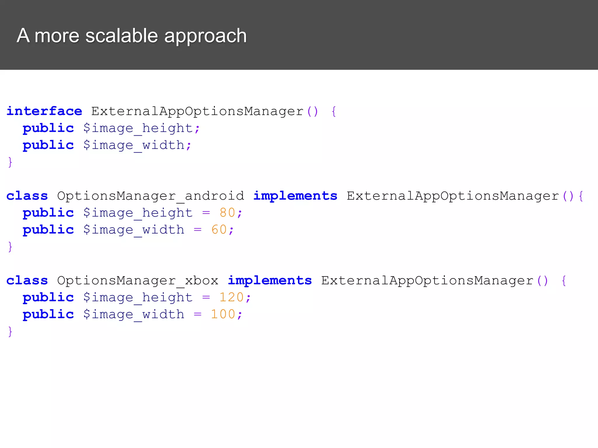 A more scalable approach interface ExternalAppOptionsManager() { public $image_height; public $image_width; } class OptionsManager_android implements ExternalAppOptionsManager(){ public $image_height = 80; public $image_width = 60; } class OptionsManager_xbox implements ExternalAppOptionsManager() { public $image_height = 120; public $image_width = 100; } 