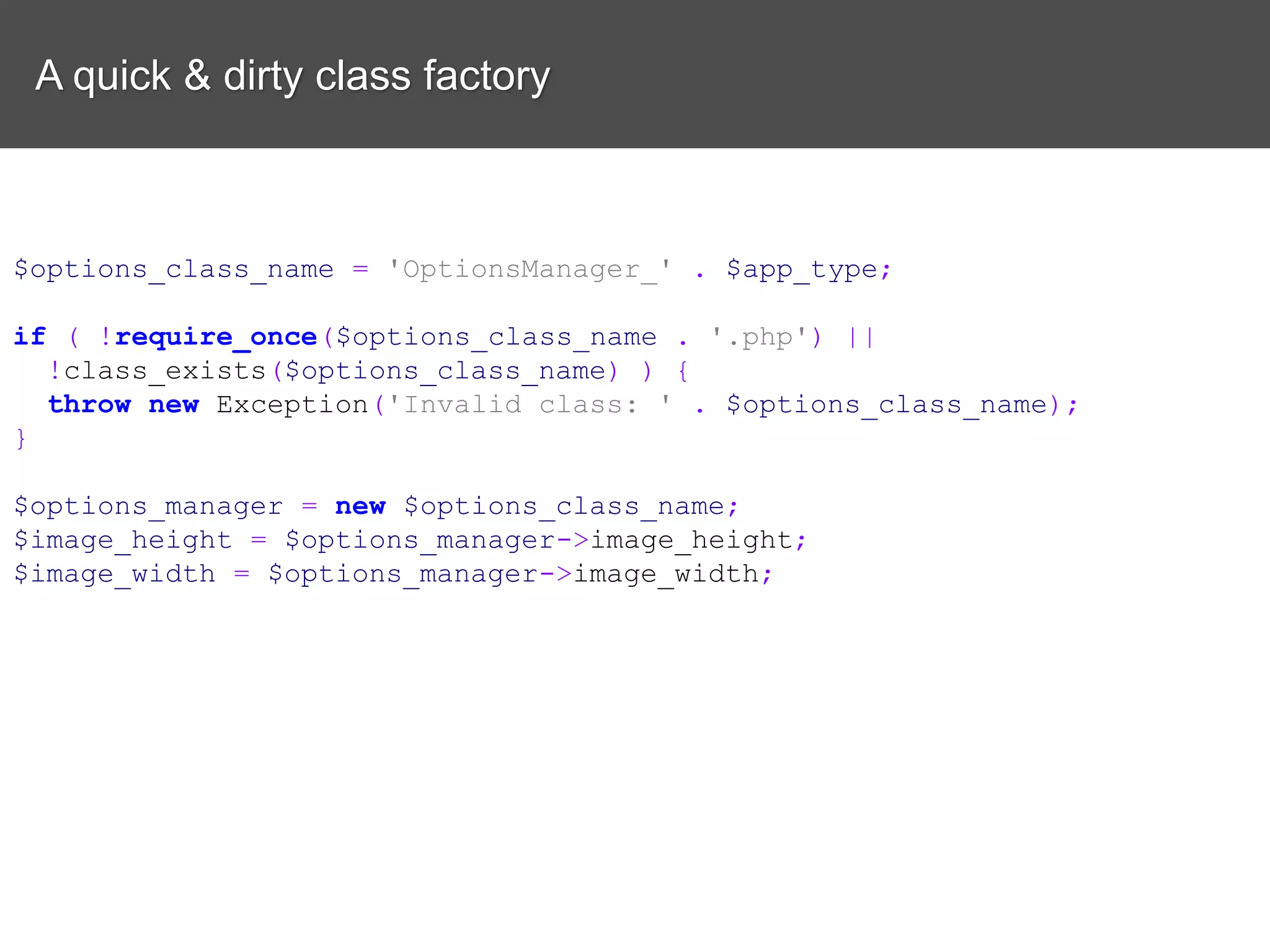 A quick & dirty class factory $options_class_name = 'OptionsManager_' . $app_type; if ( !require_once($options_class_name . '.php') || !class_exists($options_class_name) ) { throw new Exception('Invalid class: ' . $options_class_name); } $options_manager = new $options_class_name; $image_height = $options_manager->image_height; $image_width = $options_manager->image_width; 