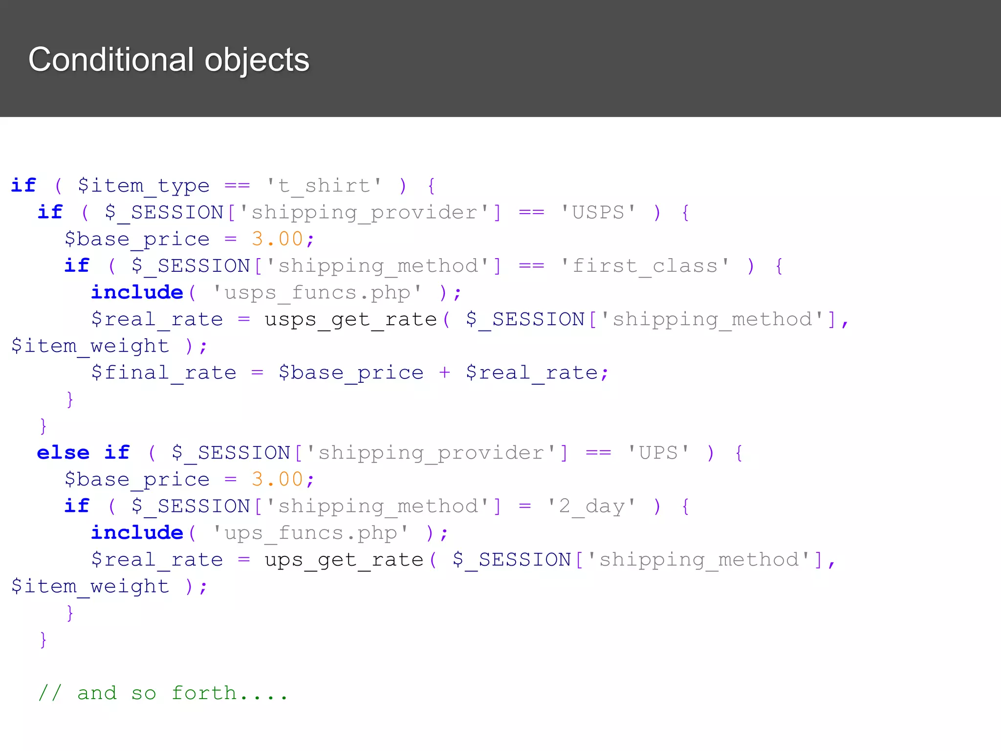 Conditional objects if ( $item_type == 't_shirt' ) { if ( $_SESSION['shipping_provider'] == 'USPS' ) { $base_price = 3.00; if ( $_SESSION['shipping_method'] == 'first_class' ) { include( 'usps_funcs.php' ); $real_rate = usps_get_rate( $_SESSION['shipping_method'], $item_weight ); $final_rate = $base_price + $real_rate; } } else if ( $_SESSION['shipping_provider'] == 'UPS' ) { $base_price = 3.00; if ( $_SESSION['shipping_method'] = '2_day' ) { include( 'ups_funcs.php' ); $real_rate = ups_get_rate( $_SESSION['shipping_method'], $item_weight ); } } // and so forth.... 