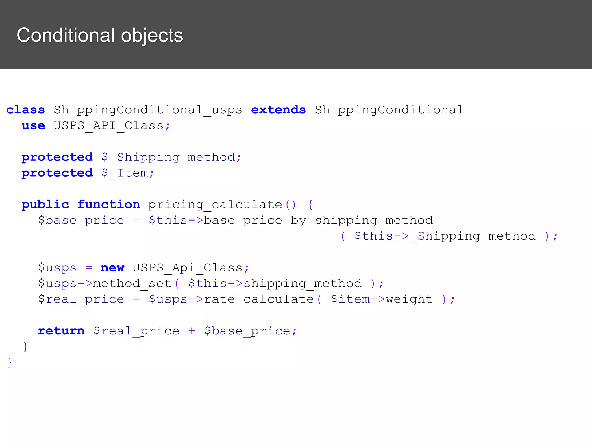 Conditional objects class ShippingConditional_usps extends ShippingConditional use USPS_API_Class; protected $_Shipping_method; protected $_Item; public function pricing_calculate() { $base_price = $this->base_price_by_shipping_method ( $this->_Shipping_method ); $usps = new USPS_Api_Class; $usps->method_set( $this->shipping_method ); $real_price = $usps->rate_calculate( $item->weight ); return $real_price + $base_price; } } 