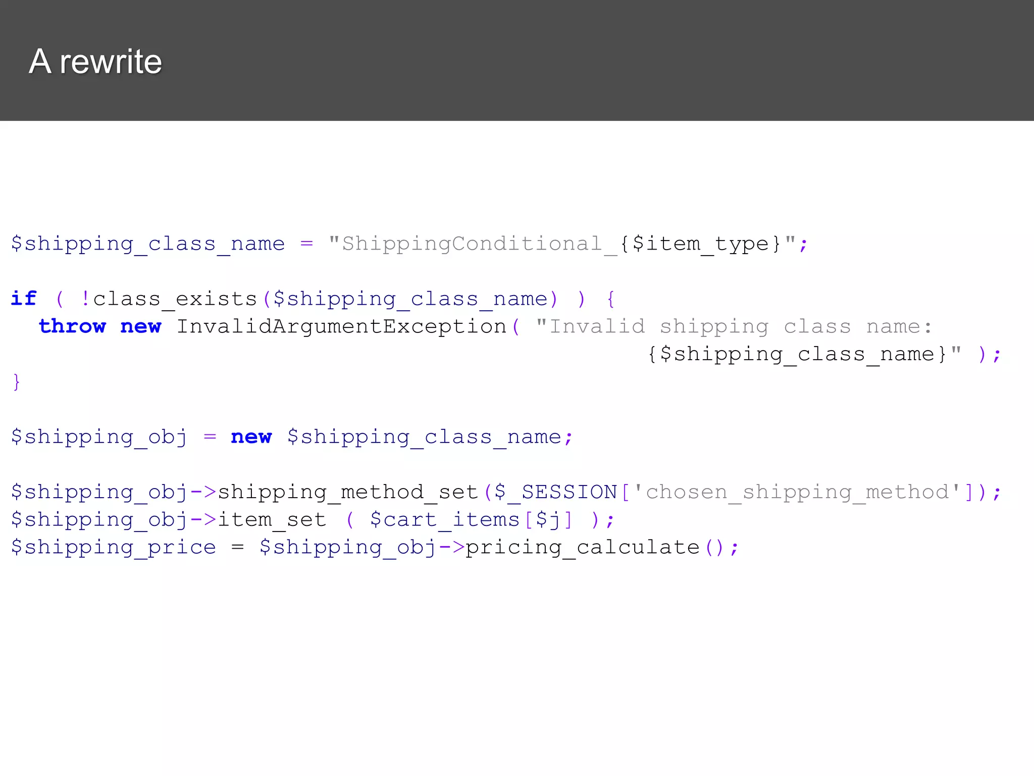 A rewrite $shipping_class_name = "ShippingConditional_{$item_type}"; if ( !class_exists($shipping_class_name) ) { throw new InvalidArgumentException( "Invalid shipping class name: {$shipping_class_name}" ); } $shipping_obj = new $shipping_class_name; $shipping_obj->shipping_method_set($_SESSION['chosen_shipping_method']); $shipping_obj->item_set ( $cart_items[$j] ); $shipping_price = $shipping_obj->pricing_calculate(); 