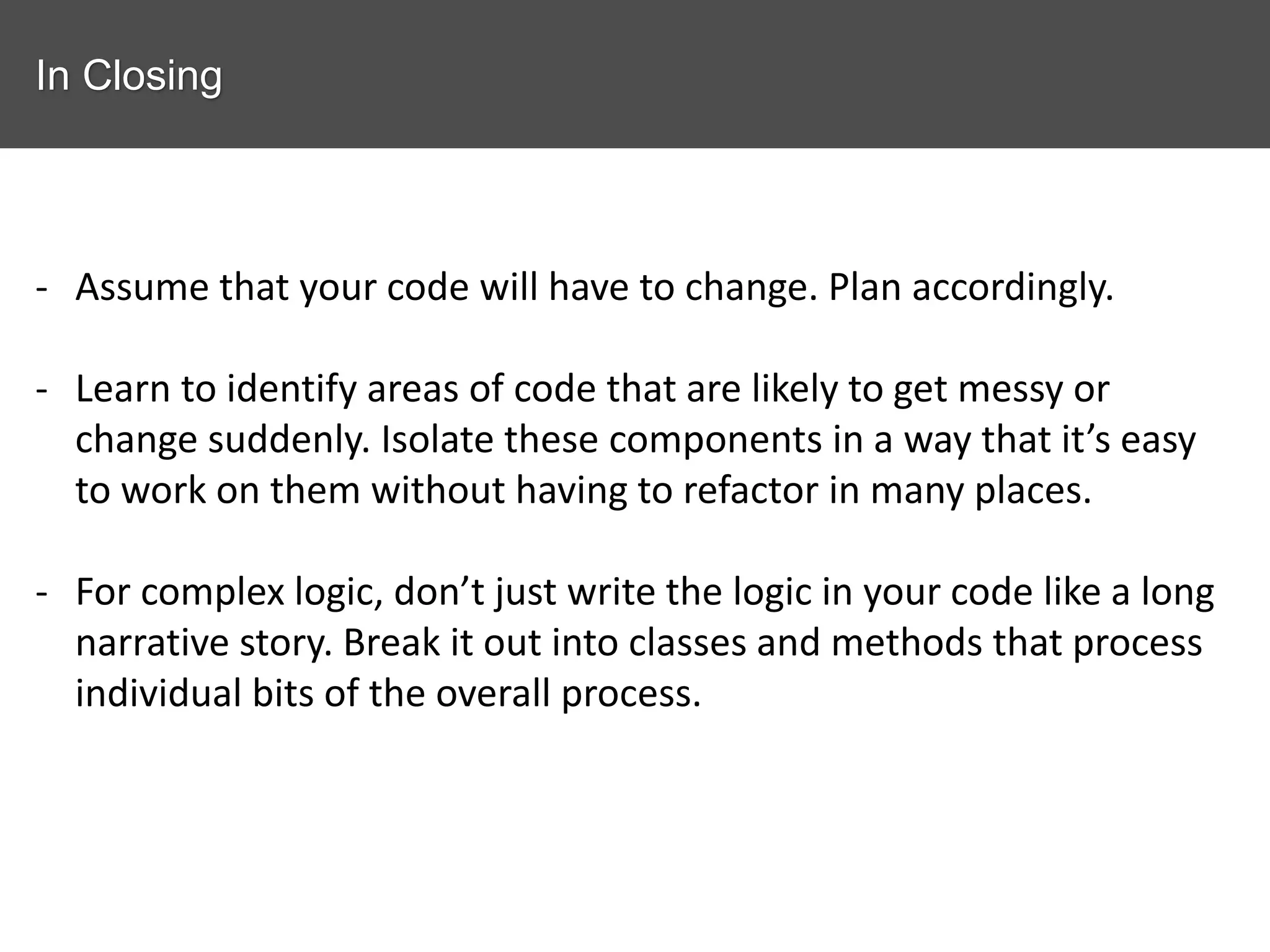 In Closing - Assume that your code will have to change. Plan accordingly. - Learn to identify areas of code that are likely to get messy or change suddenly. Isolate these components in a way that it’s easy to work on them without having to refactor in many places. - For complex logic, don’t just write the logic in your code like a long narrative story. Break it out into classes and methods that process individual bits of the overall process. 