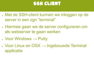 SSH client
● Met de SSH-client kunnen we inloggen op de
server in een zgn “terminal”
● Hiermee gaan we de server configureren om
als webserver te gaan werken
● Voor Windows → Putty
● Voor Linux en OSX → Ingebouwde Terminal
applicatie
 