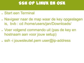 SSH op Linux en Osx
● Start een Terminal
● Navigeer naar de map waar de key opgeslagen
is, bvb : cd /home/users/jan/Downloads/
● Voer volgend commando uit (pas de key en
hostnaam aan voor jouw setup)
● ssh -i jouwsleutel.pem user@ip-address
 