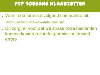 FTP toegang klaarzetten
● Voer in de terminal volgend commando uit:
sudo usermod -aG www-data jouwuser
● Dit zorgt er voor dat we straks onze bestanden
kunnen kopiëren zonder permission denied
errors
 