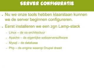 Server configuratie
● Nu we onze tools hebben klaarstaan kunnen
we de server beginnen configureren.
● Eerst installeren we een zgn Lamp-stack
– Linux – de os-architectuur
– Apache – de eigenlijke webserversoftware
– Mysql – de database
– Php – de engine waarop Drupal draait
 