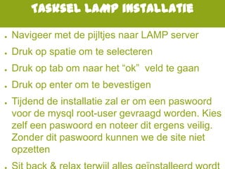 Tasksel LAMP installatie
● Navigeer met de pijltjes naar LAMP server
● Druk op spatie om te selecteren
● Druk op tab om naar het “ok” veld te gaan
● Druk op enter om te bevestigen
● Tijdend de installatie zal er om een paswoord
voor de mysql root-user gevraagd worden. Kies
zelf een paswoord en noteer dit ergens veilig.
Zonder dit paswoord kunnen we de site niet
opzetten
 