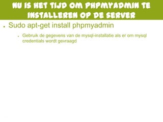 Nu is het tijd om phpmyadmin te
installeren op de server
● Sudo apt-get install phpmyadmin
● Gebruik de gegevens van de mysql-installatie als er om mysql
credentials wordt gevraagd
 