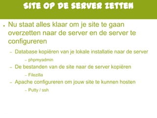 Site op de server zetten
● Nu staat alles klaar om je site te gaan
overzetten naar de server en de server te
configureren
– Database kopiëren van je lokale installatie naar de server
– phpmyadmin
– De bestanden van de site naar de server kopiëren
– Filezilla
– Apache configureren om jouw site te kunnen hosten
– Putty / ssh
 