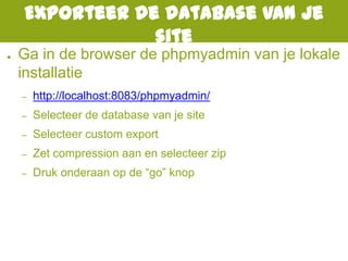 Exporteer de database van je
site
● Ga in de browser de phpmyadmin van je lokale
installatie
– http://localhost:8083/phpmyadmin/
– Selecteer de database van je site
– Selecteer custom export
– Zet compression aan en selecteer zip
– Druk onderaan op de “go” knop
 