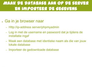 Maak de database aan op de server
en importeer de gegevens
● Ga in je browser naar
– Http://ip-address server/phpmyadmin
– Log in met de username en paswoord dat je tijdens de
installatie ingaf
– Maak een database met identieke naam als die van jouw
lokale database
– Importeer de gedownloade database
 
