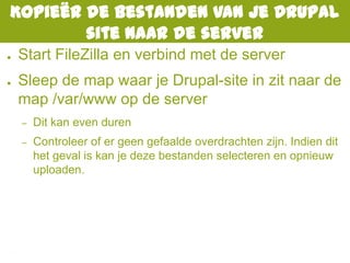 Kopieër de bestanden van je Drupal
site naar de server
● Start FileZilla en verbind met de server
● Sleep de map waar je Drupal-site in zit naar de
map /var/www op de server
– Dit kan even duren
– Controleer of er geen gefaalde overdrachten zijn. Indien dit
het geval is kan je deze bestanden selecteren en opnieuw
uploaden.
 