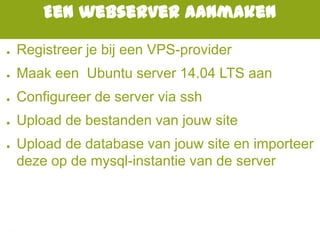 Een webserver aanmaken
● Registreer je bij een VPS-provider
● Maak een Ubuntu server 14.04 LTS aan
● Configureer de server via ssh
● Upload de bestanden van jouw site
● Upload de database van jouw site en importeer
deze op de mysql-instantie van de server
 