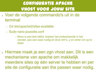 Configuratie Apache
Vhost voor jouw site
● Voer de volgende commando's uit in de
terminal
– Cd /etc/apache2/sites-available
– Sudo nano jouwsite.conf
– Nano is een text editor, kopieer het onderstaande in het
venster, pas aan waar nodig en druk ctrl+x, y en enter om op te
slaan
● Hiermee maak je een zgn vhost aan. Dit is een
mechanisme van apache om makkelijk
meerdere sites op één server te hebben en per
site de configuratie aan the passen waar nodig.
 