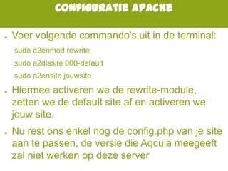 Configuratie Apache
● Voer volgende commando's uit in de terminal:
sudo a2enmod rewrite
sudo a2dissite 000-default
sudo a2ensite jouwsite
● Hiermee activeren we de rewrite-module,
zetten we de default site af en activeren we
jouw site.
● Nu rest ons enkel nog de config.php van je site
aan te passen, de versie die Aqcuia meegeeft
zal niet werken op deze server
 