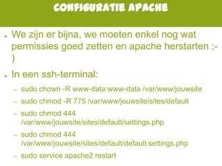 Configuratie Apache
● We zijn er bijna, we moeten enkel nog wat
permissies goed zetten en apache herstarten ;-
)
● In een ssh-terminal:
– sudo chown -R www-data:www-data /var/www/jouwsite
– sudo chmod -R 775 /var/www/jouwsite/sites/default
– sudo chmod 444
/var/www/jouwsite/sites/default/settings.php
– sudo chmod 444
/var/www/jouwsite/sites/default/default.settings.php
– sudo service apache2 restart
 