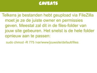caveats
Telkens je bestanden hebt geupload via FileZilla
moet je ze de juiste owner en permissies
geven. Meestal zal dit in de files-folder van
jouw site gebeuren. Het snelst is de hele folder
opnieuw aan te passen:
sudo chmod -R 775 /var/www/jouwsite/default/files
 
