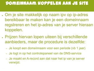 Domeinnaam koppelen aan je site
● Om je site makkelijk op naam ipv op ip-adres
bereikbaar te maken kan je een domeinnaam
regstreren en het ip-adres van je server hieraan
koppelen.
● Prijzen hiervan lopen uiteen bij verschillende
aanbieders, maar de procedure is dezelfde:
– Je koopt een domeinnaam voor een periode (vb 1 jaar)
– Je logt in op het controlepaneel van de DNS-service
– Je maakt en A-record aan dat naar het ip van je server
verwijst.
 