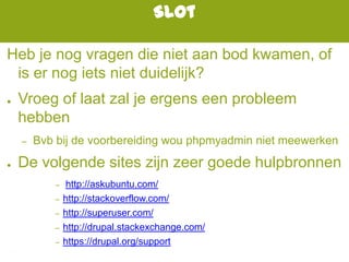 Slot
Heb je nog vragen die niet aan bod kwamen, of
is er nog iets niet duidelijk?
● Vroeg of laat zal je ergens een probleem
hebben
– Bvb bij de voorbereiding wou phpmyadmin niet meewerken
● De volgende sites zijn zeer goede hulpbronnen
– http://askubuntu.com/
– http://stackoverflow.com/
– http://superuser.com/
– http://drupal.stackexchange.com/
– https://drupal.org/support
 