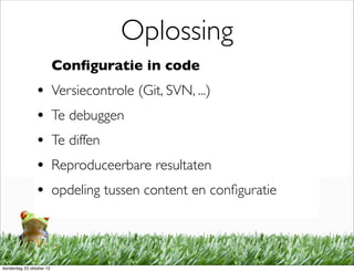 Oplossing
                          Conﬁguratie in code
                •         Versiecontrole (Git, SVN, ...)
                •         Te debuggen
                •         Te diffen
                •         Reproduceerbare resultaten
                •         opdeling tussen content en conﬁguratie




donderdag 25 oktober 12
 