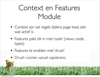Context en Features
                                 Module
                • Context zijn set regels tijdens page load, ziet
                          wat actief is
                • Features pakt dit in met ‘code’ (views, node,
                          types)
                • Features te enablen met ‘drush’
                • Drush runnen vanuit capistrano


donderdag 25 oktober 12
 