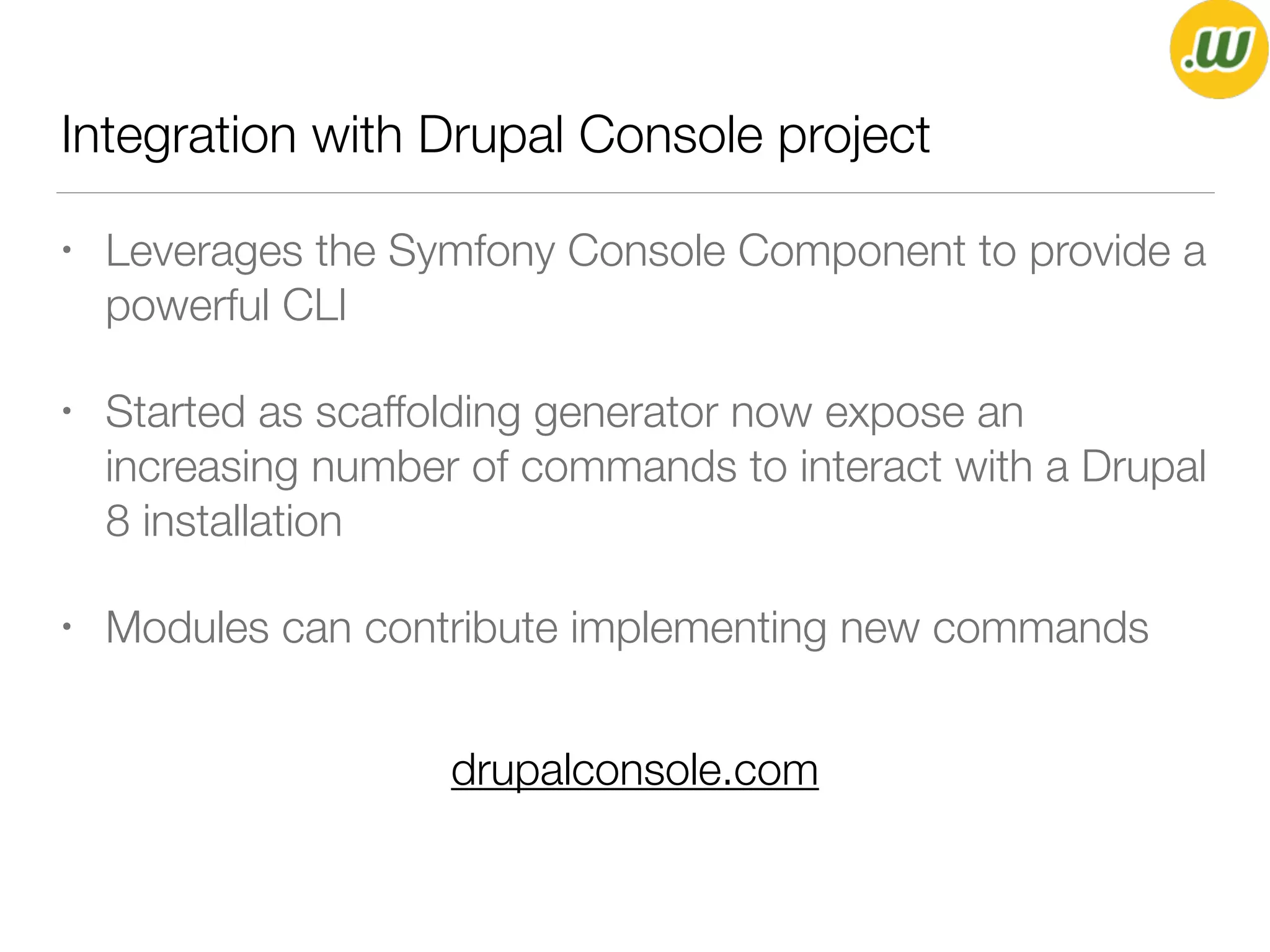 Integration with Drupal Console project
• Leverages the Symfony Console Component to provide a
powerful CLI
• Started as scaffolding generator now expose an
increasing number of commands to interact with a Drupal
8 installation
• Modules can contribute implementing new commands
drupalconsole.com
 