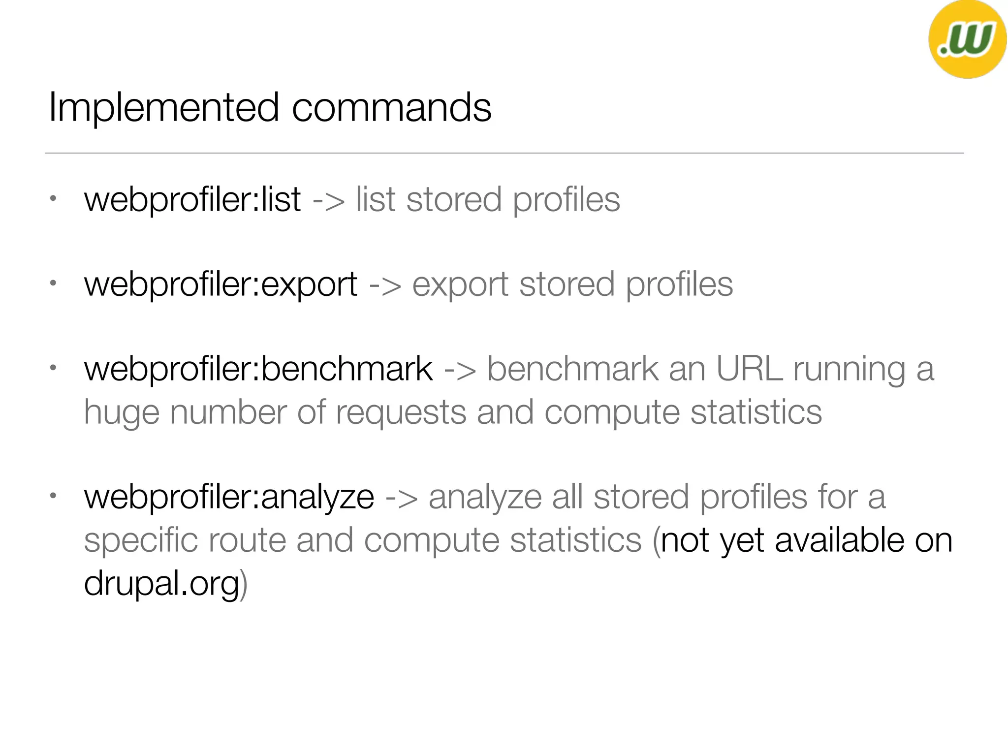 Implemented commands
• webproﬁler:list -> list stored proﬁles
• webproﬁler:export -> export stored proﬁles
• webproﬁler:benchmark -> benchmark an URL running a
huge number of requests and compute statistics
• webproﬁler:analyze -> analyze all stored proﬁles for a
speciﬁc route and compute statistics (not yet available on
drupal.org)
 