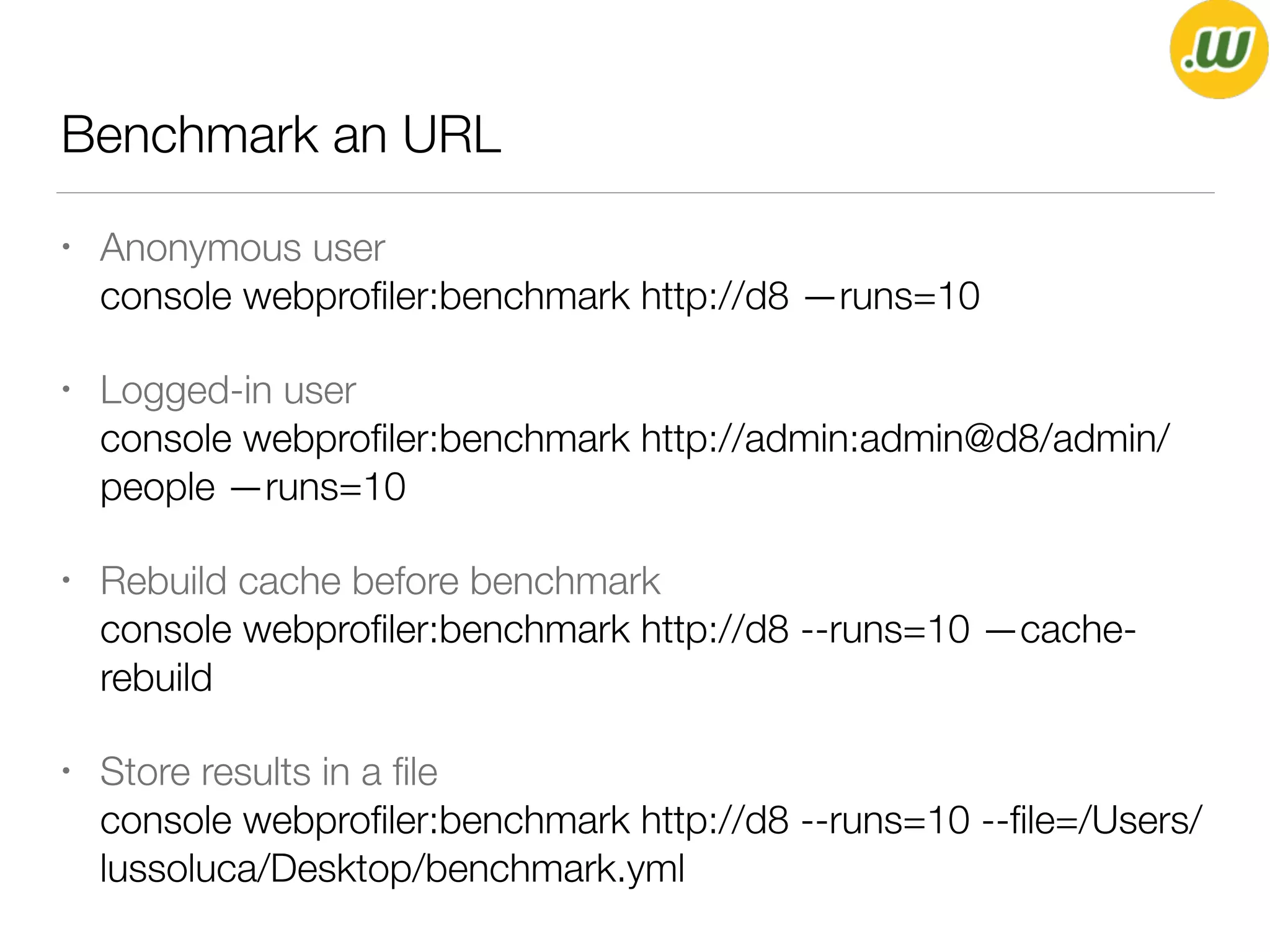 Benchmark an URL
• Anonymous user 
console webproﬁler:benchmark http://d8 —runs=10
• Logged-in user 
console webproﬁler:benchmark http://admin:admin@d8/admin/
people —runs=10
• Rebuild cache before benchmark 
console webproﬁler:benchmark http://d8 --runs=10 —cache-
rebuild
• Store results in a ﬁle 
console webproﬁler:benchmark http://d8 --runs=10 --ﬁle=/Users/
lussoluca/Desktop/benchmark.yml
 