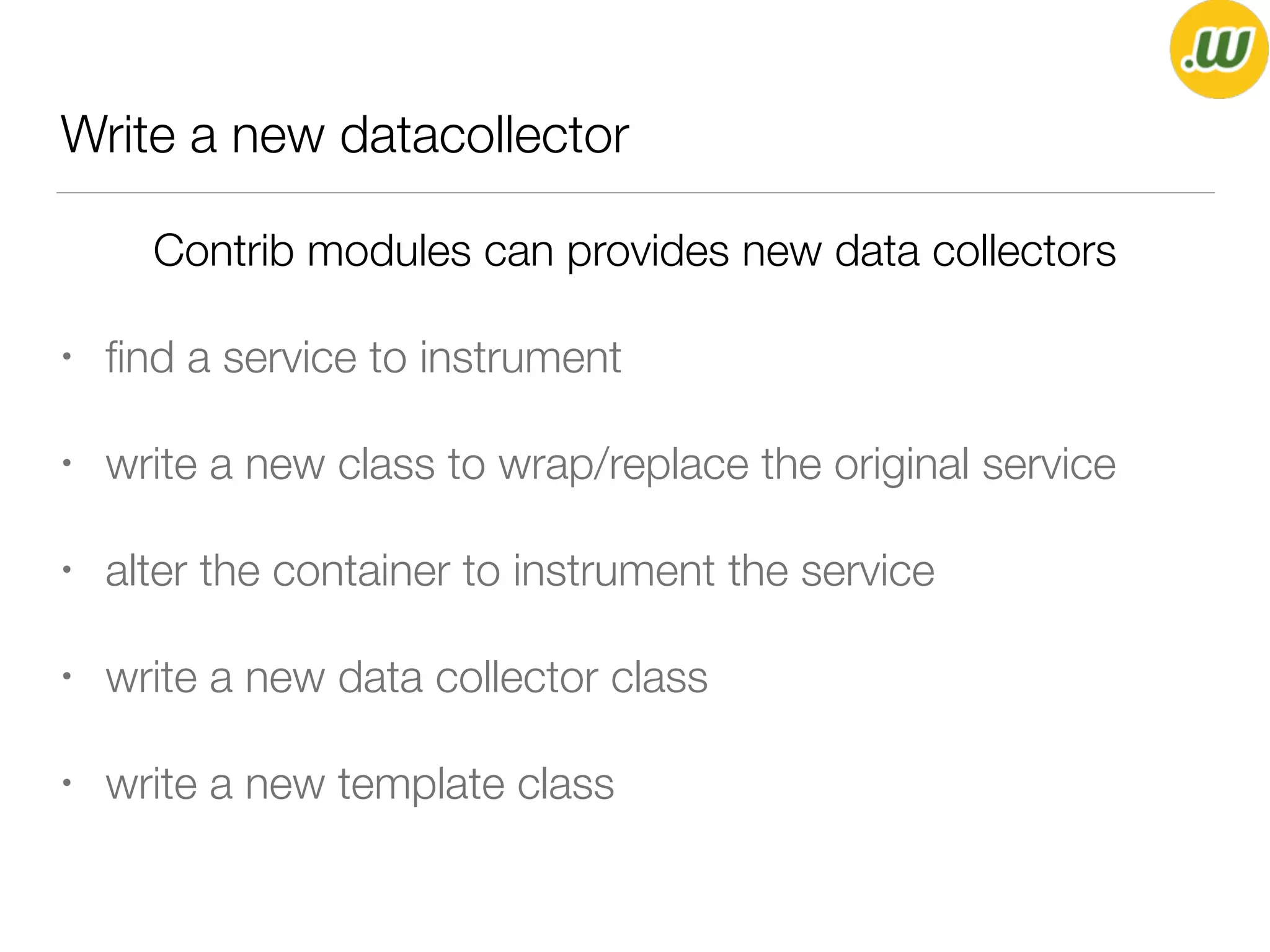 Write a new datacollector
Contrib modules can provides new data collectors
• ﬁnd a service to instrument
• write a new class to wrap/replace the original service
• alter the container to instrument the service
• write a new data collector class
• write a new template class
 