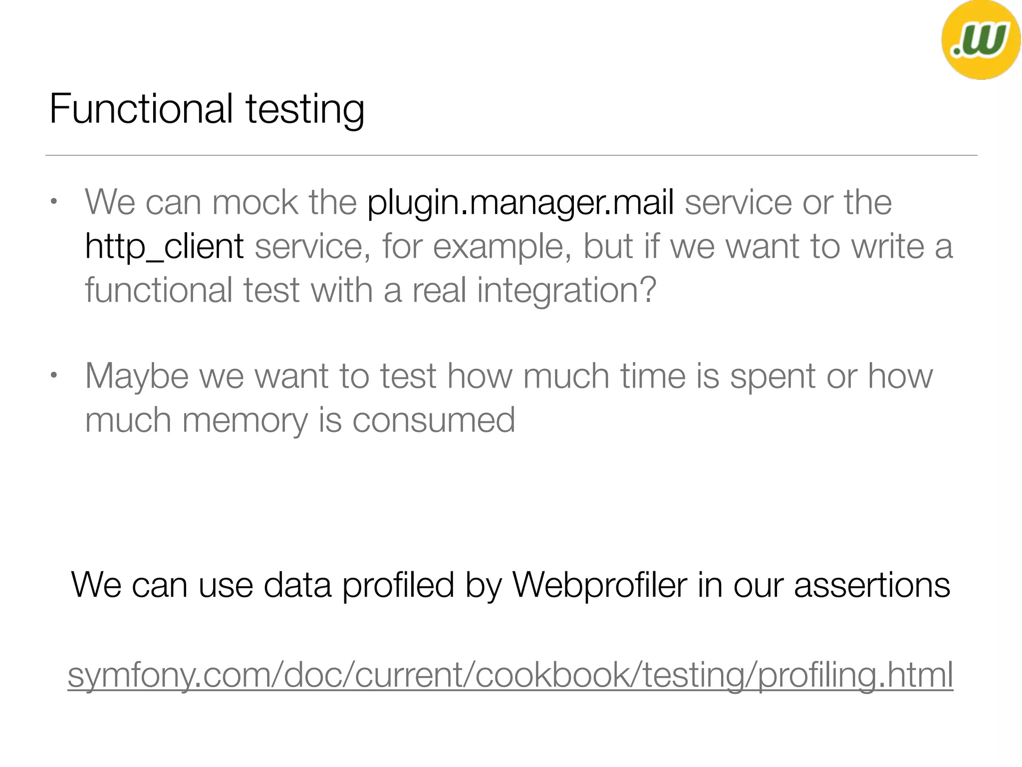 Functional testing
• We can mock the plugin.manager.mail service or the
http_client service, for example, but if we want to write a
functional test with a real integration?
• Maybe we want to test how much time is spent or how
much memory is consumed
We can use data proﬁled by Webproﬁler in our assertions
symfony.com/doc/current/cookbook/testing/proﬁling.html
 