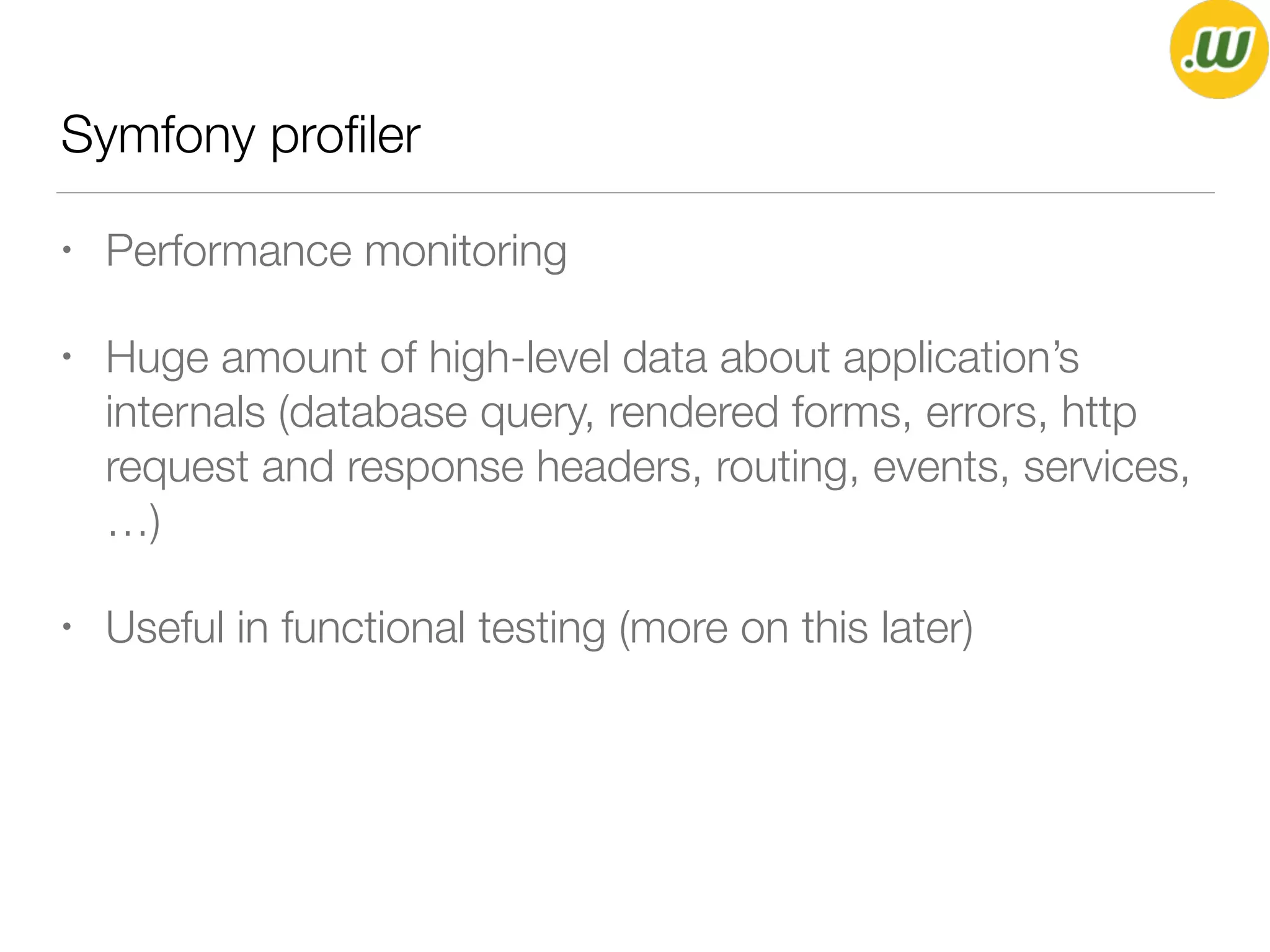 Symfony proﬁler
• Performance monitoring
• Huge amount of high-level data about application’s
internals (database query, rendered forms, errors, http
request and response headers, routing, events, services,
…)
• Useful in functional testing (more on this later)
 