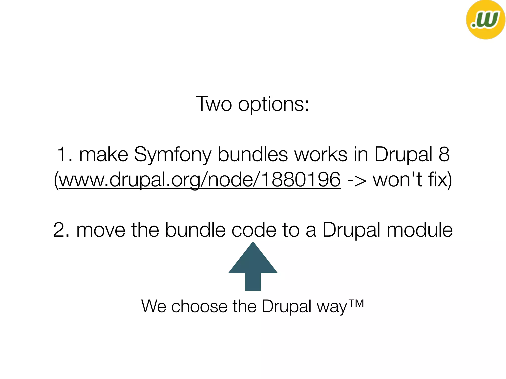 Two options:
1. make Symfony bundles works in Drupal 8
(www.drupal.org/node/1880196 -> won't ﬁx)
2. move the bundle code to a Drupal module
We choose the Drupal way™
 
