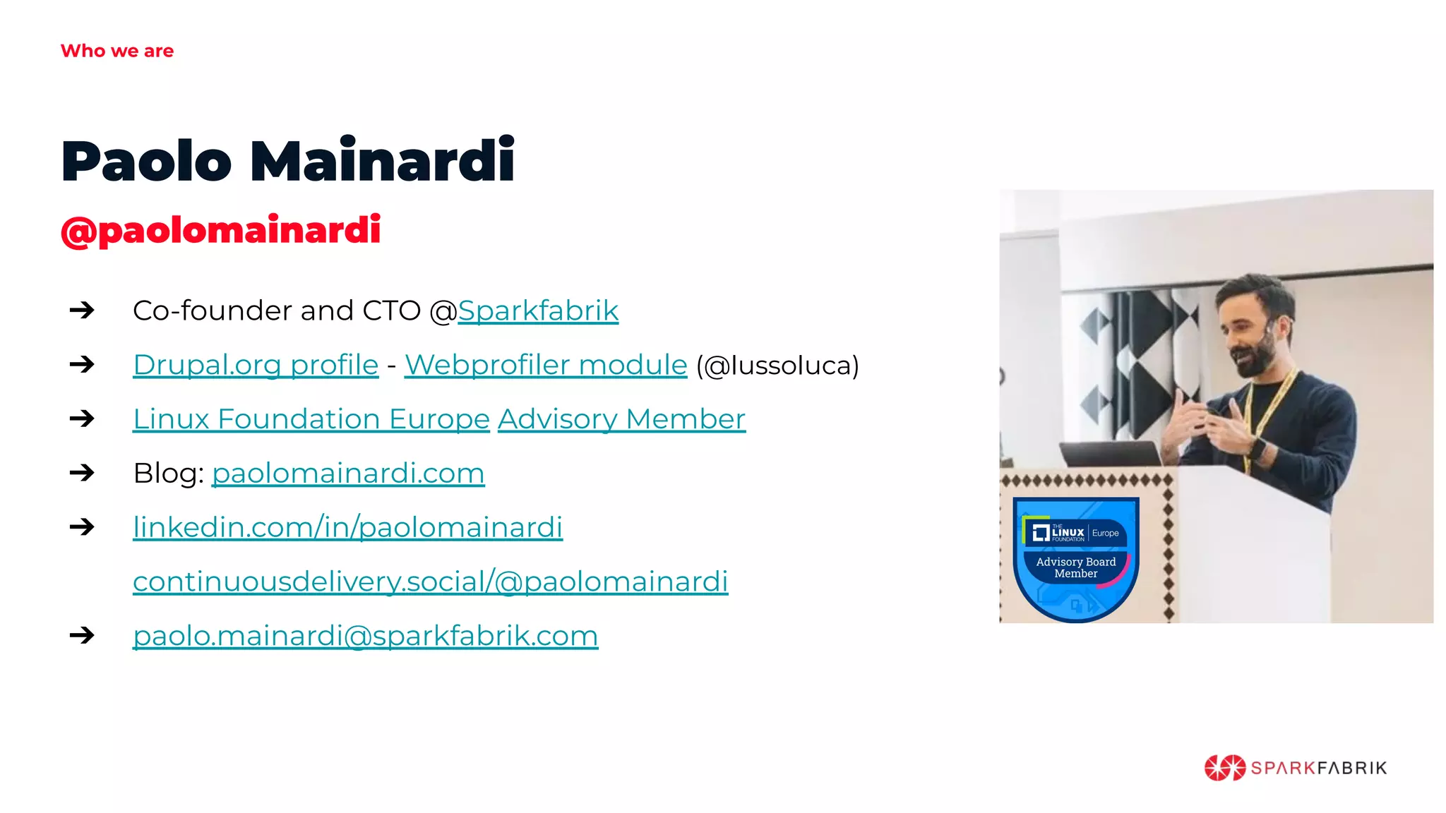Who we are
Paolo Mainardi
@paolomainardi
➔ Co-founder and CTO @Sparkfabrik
➔ Drupal.org proﬁle - Webproﬁler module (@lussoluca)
➔ Linux Foundation Europe Advisory Member
➔ Blog: paolomainardi.com
➔ linkedin.com/in/paolomainardi
continuousdelivery.social/@paolomainardi
➔ paolo.mainardi@sparkfabrik.com
 