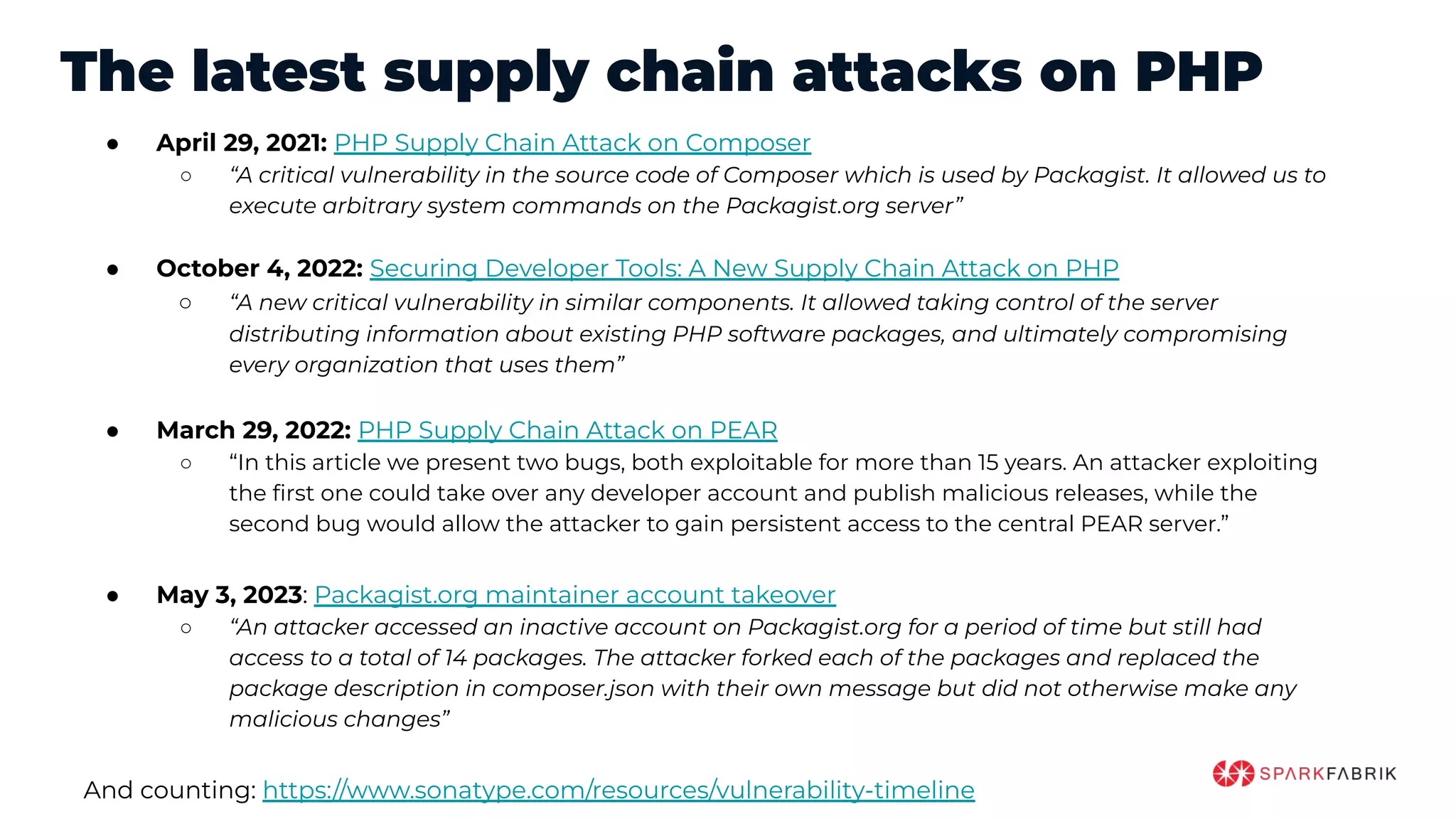 The latest supply chain attacks on PHP
● April 29, 2021: PHP Supply Chain Attack on Composer
○ “A critical vulnerability in the source code of Composer which is used by Packagist. It allowed us to
execute arbitrary system commands on the Packagist.org server”
● October 4, 2022: Securing Developer Tools: A New Supply Chain Attack on PHP
○ “A new critical vulnerability in similar components. It allowed taking control of the server
distributing information about existing PHP software packages, and ultimately compromising
every organization that uses them”
● March 29, 2022: PHP Supply Chain Attack on PEAR
○ “In this article we present two bugs, both exploitable for more than 15 years. An attacker exploiting
the ﬁrst one could take over any developer account and publish malicious releases, while the
second bug would allow the attacker to gain persistent access to the central PEAR server.”
● May 3, 2023: Packagist.org maintainer account takeover
○ “An attacker accessed an inactive account on Packagist.org for a period of time but still had
access to a total of 14 packages. The attacker forked each of the packages and replaced the
package description in composer.json with their own message but did not otherwise make any
malicious changes”
And counting: https://www.sonatype.com/resources/vulnerability-timeline
 