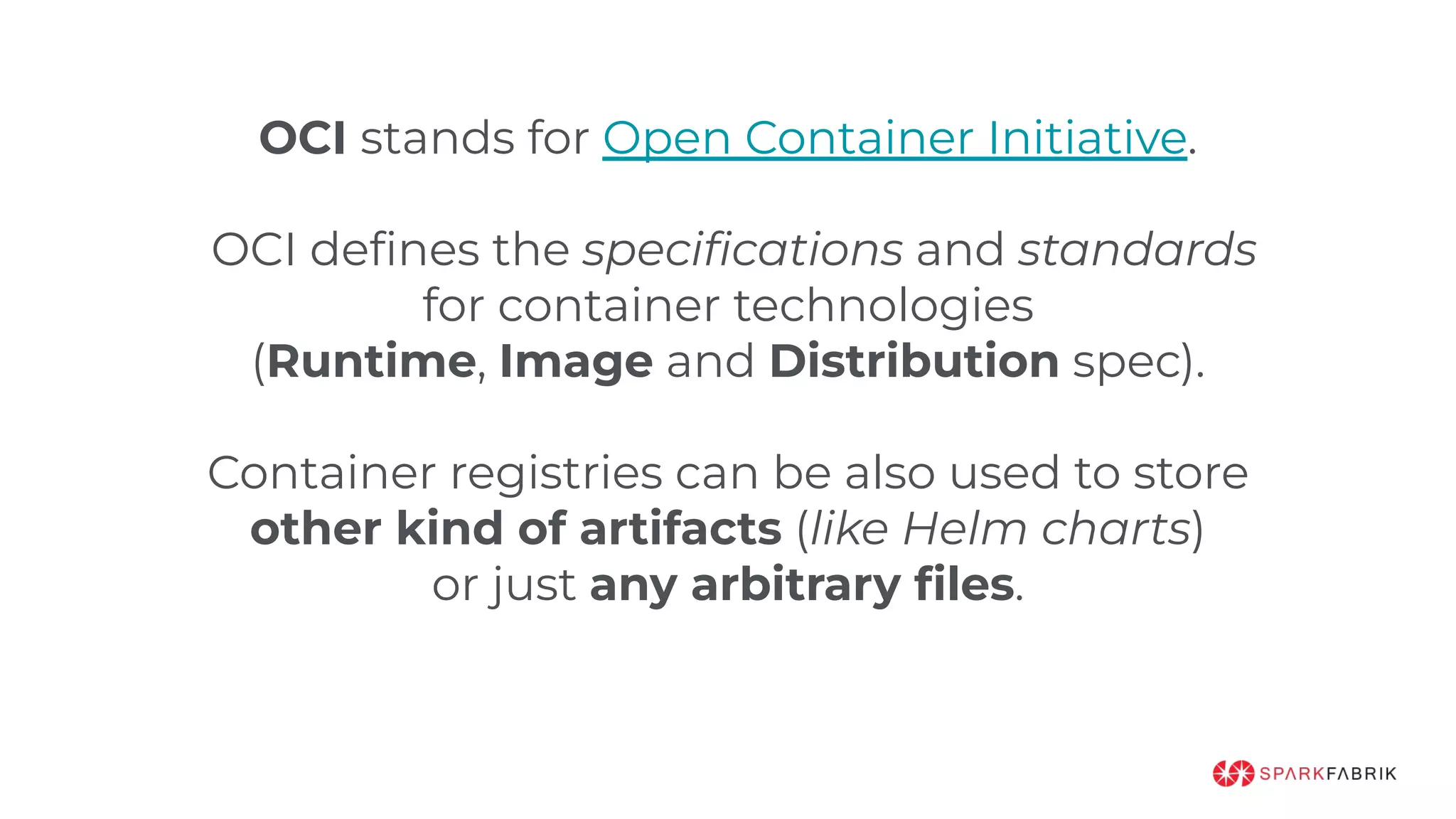 OCI stands for Open Container Initiative.
OCI deﬁnes the speciﬁcations and standards
for container technologies
(Runtime, Image and Distribution spec).
Container registries can be also used to store
other kind of artifacts (like Helm charts)
or just any arbitrary ﬁles.
 