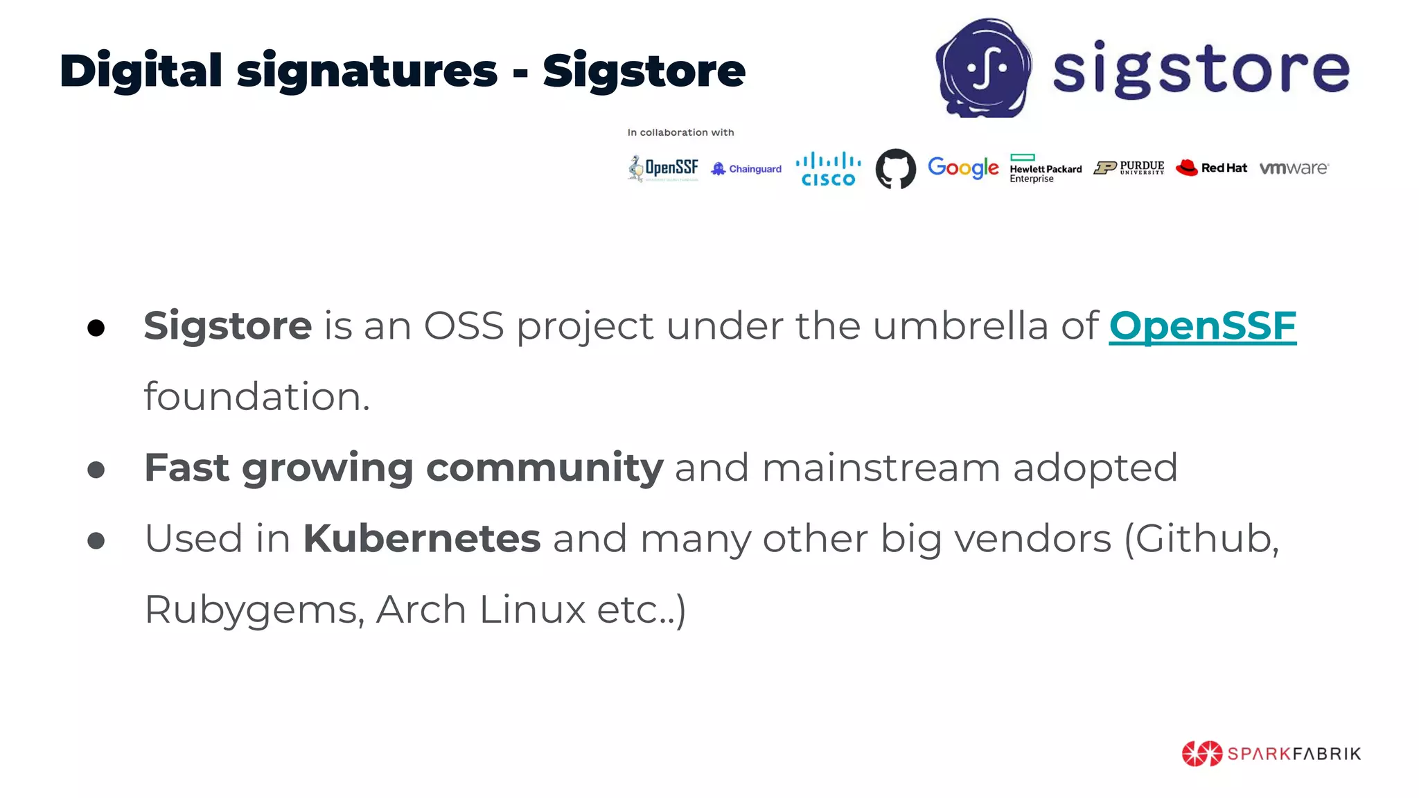 Digital signatures - Sigstore
● Sigstore is an OSS project under the umbrella of OpenSSF
foundation.
● Fast growing community and mainstream adopted
● Used in Kubernetes and many other big vendors (Github,
Rubygems, Arch Linux etc..)
 