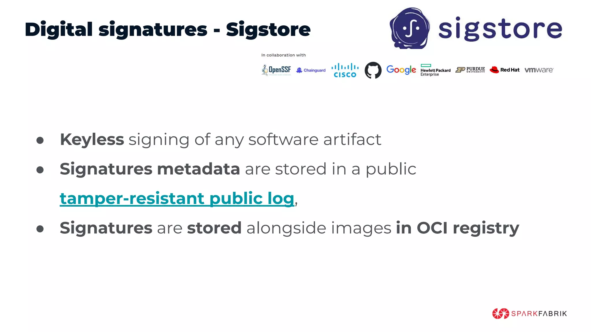 Digital signatures - Sigstore
● Keyless signing of any software artifact
● Signatures metadata are stored in a public
tamper-resistant public log,
● Signatures are stored alongside images in OCI registry
 