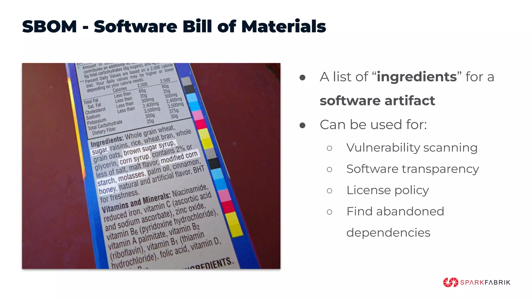 SBOM - Software Bill of Materials
● A list of “ingredients” for a
software artifact
● Can be used for:
○ Vulnerability scanning
○ Software transparency
○ License policy
○ Find abandoned
dependencies
 