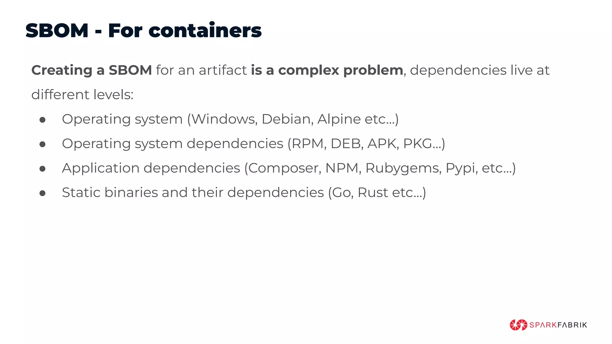 SBOM - For containers
Creating a SBOM for an artifact is a complex problem, dependencies live at
different levels:
● Operating system (Windows, Debian, Alpine etc…)
● Operating system dependencies (RPM, DEB, APK, PKG…)
● Application dependencies (Composer, NPM, Rubygems, Pypi, etc…)
● Static binaries and their dependencies (Go, Rust etc…)
 