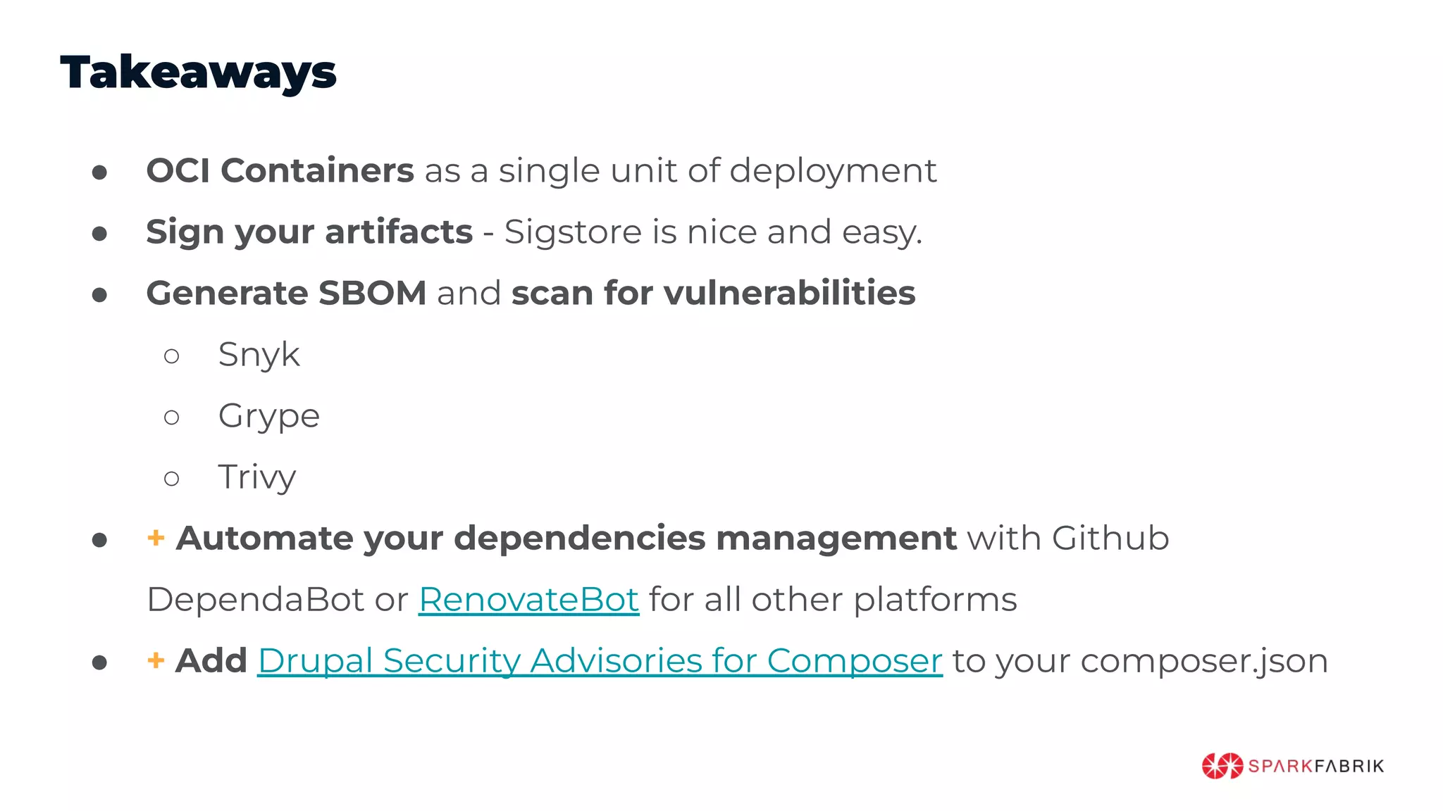 Takeaways
● OCI Containers as a single unit of deployment
● Sign your artifacts - Sigstore is nice and easy.
● Generate SBOM and scan for vulnerabilities
○ Snyk
○ Grype
○ Trivy
● + Automate your dependencies management with Github
DependaBot or RenovateBot for all other platforms
● + Add Drupal Security Advisories for Composer to your composer.json
 