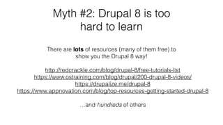 Myth #2: Drupal 8 is too
hard to learn
http://redcrackle.com/blog/drupal-8/free-tutorials-list
https://www.ostraining.com/blog/drupal/200-drupal-8-videos/
https://drupalize.me/drupal-8
https://www.appnovation.com/blog/top-resources-getting-started-drupal-8
…and hundreds of others
There are lots of resources (many of them free) to
show you the Drupal 8 way!
 