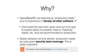 Why?
• Alpha/Beta/RC not deemed as “production ready”
due to experience in literally all other software. :P
• Core leads the way here: goes very out of its way
to explain alpha is unstable, beta is “hopefully”
stable, etc. and not recommended for production.
• Stable releases not only denote “production ready”
but also grant security team coverage. This is
really important!
 