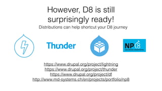 However, D8 is still
surprisingly ready!
https://www.drupal.org/project/lightning
https://www.drupal.org/project/thunder
https://www.drupal.org/project/df
http://www.md-systems.ch/en/projects/portfolio/np8
Distributions can help shortcut your D8 journey
 
