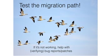 Test the migration path!
If it’s not working, help with 
(verifying) bug reports/patches
 