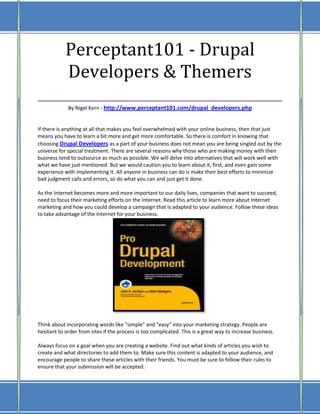 Perceptant101 - Drupal
    Developers & Themers
___________________________________
             By Nigel Kern - http://www.perceptant101.com/drupal_developers.php


If there is anything at all that makes you feel overwhelmed with your online business, then that just
means you have to learn a bit more and get more comfortable. So there is comfort in knowing that
choosing Drupal Developers as a part of your business does not mean you are being singled out by the
universe for special treatment. There are several reasons why those who are making money with their
business tend to outsource as much as possible. We will delve into alternatives that will work well with
what we have just mentioned. But we would caution you to learn about it, first, and even gain some
experience with implementing it. All anyone in business can do is make their best efforts to minimize
bad judgment calls and errors, so do what you can and just get it done.

As the Internet becomes more and more important to our daily lives, companies that want to succeed,
need to focus their marketing efforts on the Internet. Read this article to learn more about Internet
marketing and how you could develop a campaign that is adapted to your audience. Follow these ideas
to take advantage of the Internet for your business.




Think about incorporating words like "simple" and "easy" into your marketing strategy. People are
hesitant to order from sites if the process is too complicated. This is a great way to increase business.

Always focus on a goal when you are creating a website. Find out what kinds of articles you wish to
create and what directories to add them to. Make sure this content is adapted to your audience, and
encourage people to share these articles with their friends. You must be sure to follow their rules to
ensure that your submission will be accepted.
 