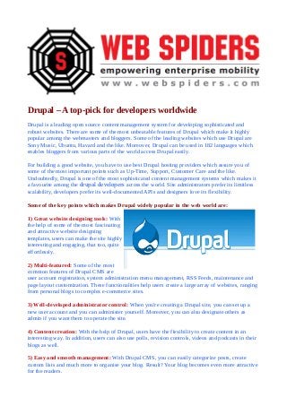 Drupal – A top-pick for developers worldwide
Drupal is a leading open source content management system for developing sophisticated and
robust websites. There are some of the most unbeatable features of Drupal which make it highly
popular among the webmasters and bloggers. Some of the leading websites which use Drupal are
Sony Music, Ubuntu, Havard and the like. Moreover, Drupal can be used in 182 languages which
enables bloggers from various parts of the world access Drupal easily.
For building a good website, you have to use best Drupal hosting providers which assure you of
some of the most important points such as Up-Time, Support, Customer Care and the like.
Undoubtedly, Drupal is one of the most sophisticated content management systems which makes it
a favourite among the drupal developers across the world. Site administrators prefer its limitless
scalability, developers prefer its well-documented APIs and designers love its flexibility.
Some of the key points which makes Drupal widely popular in the web world are:
1) Great website designing tools: With
the help of some of the most fascinating
and attractive website designing
templates, users can make the site highly
interesting and engaging, that too, quite
effortlessly.
2) Multi-featured: Some of the most
common features of Drupal CMS are
user account registration, system administration menu management, RSS Feeds, maintenance and
page layout customization. These functionalities help users create a large array of websites, ranging
from personal blogs to complex e-commerce sites.
3) Well-developed administrator control: When you're creating a Drupal site, you can set up a
new user account and you can administer yourself. Moreover, you can also designate others as
admin if you want them to operate the site.
4) Content creation: With the help of Drupal, users have the flexibility to create content in an
interesting way. In addition, users can also use polls, revision controls, videos and podcasts in their
blogs as well.
5) Easy and smooth management: With Drupal CMS, you can easily categorize posts, create
custom lists and much more to organise your blog. Result? Your blog becomes even more attractive
for the readers.

 